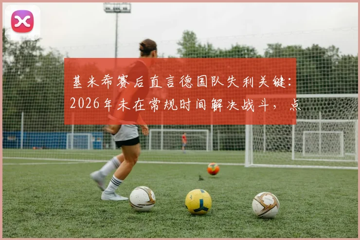 基米希赛后直言德国队失利关键:2026年未在常规时间解决战斗,点球大战非理想选择
