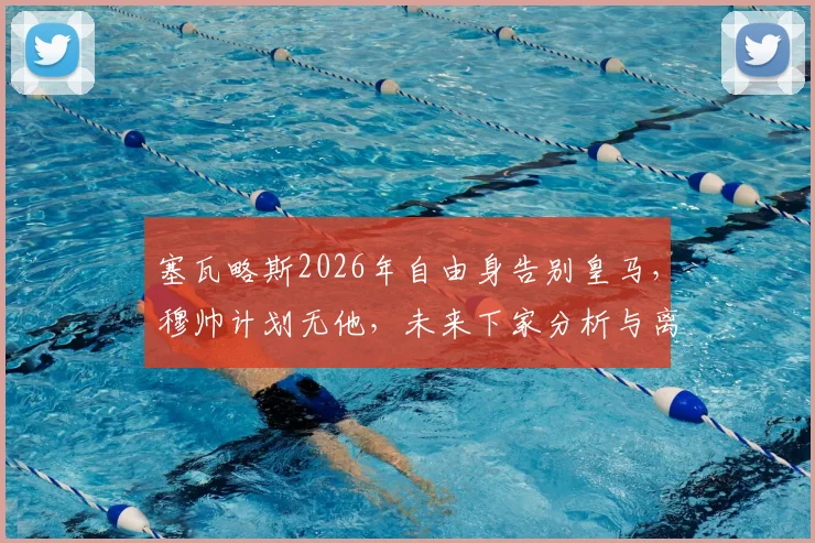 塞瓦略斯2026年自由身告别皇马,穆帅计划无他,未来下家分析与离队影响解读