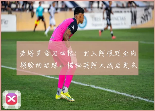 劳塔罗含泪回忆:打入阿根廷全民期盼的进球,揭秘英阿大战后更衣室的真实情感与球员成长心路