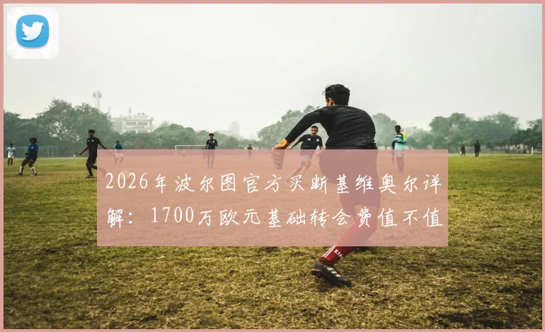 2026年波尔图官方买断基维奥尔详解：1700万欧元基础转会费值不值？附球员身价与合同条款分析