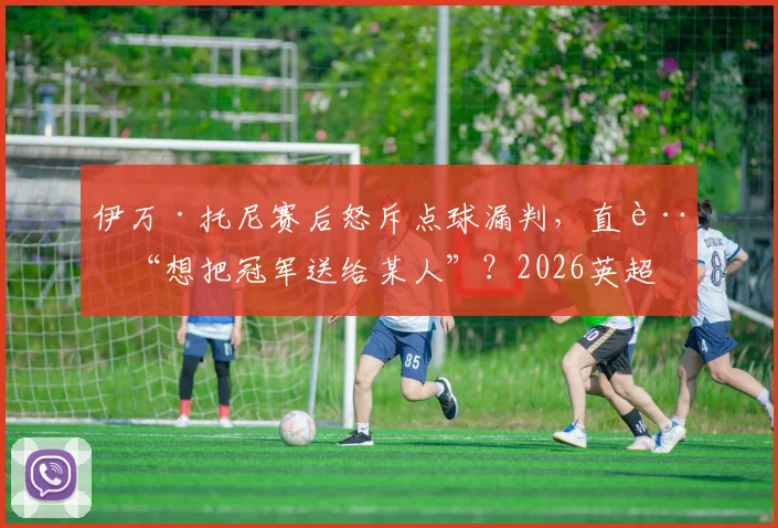 伊万·托尼赛后怒斥点球漏判,直言“想把冠军送给某人”?2026英超争议判罚深度回顾