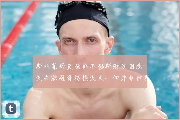 斯帕莱蒂直面那不勒斯财政困境：失去欧冠资格损失大，但并非世界末日