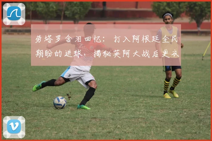 劳塔罗含泪回忆:打入阿根廷全民期盼的进球,揭秘英阿大战后更衣室的真实情感与球员成长心路