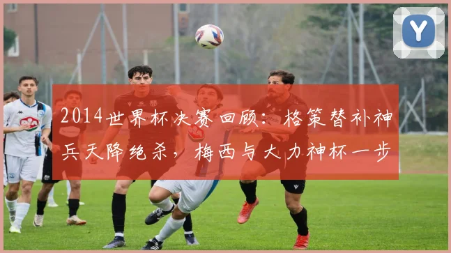 2014世界杯决赛回顾：格策替补神兵天降绝杀，梅西与大力神杯一步之遥，德国成就四星传奇