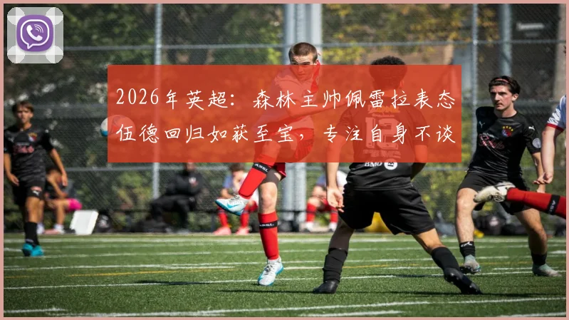 2026年英超:森林主帅佩雷拉表态伍德回归如获至宝,专注自身不谈热刺