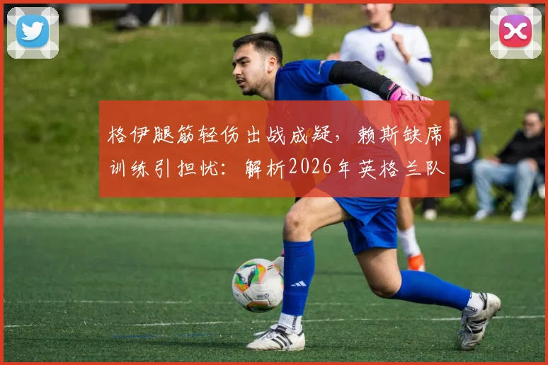 格伊腿筋轻伤出战成疑,赖斯缺席训练引担忧:解析2026年英格兰队伤病对挪威战局影响