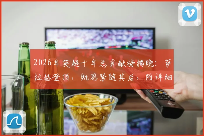 2026年英超十年总贡献榜揭晓:萨拉赫登顶,凯恩紧随其后,附详细进球助攻数据解析